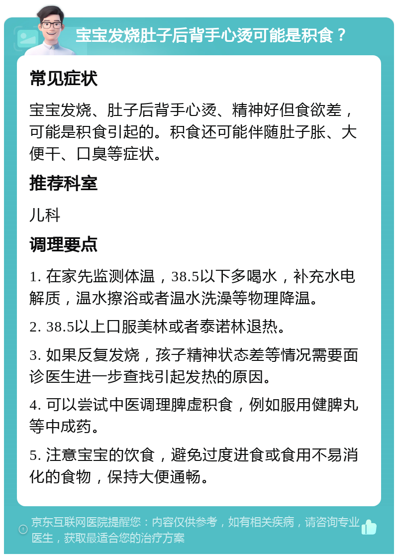 宝宝发烧肚子后背手心烫可能是积食？ 常见症状 宝宝发烧、肚子后背手心烫、精神好但食欲差，可能是积食引起的。积食还可能伴随肚子胀、大便干、口臭等症状。 推荐科室 儿科 调理要点 1. 在家先监测体温，38.5以下多喝水，补充水电解质，温水擦浴或者温水洗澡等物理降温。 2. 38.5以上口服美林或者泰诺林退热。 3. 如果反复发烧，孩子精神状态差等情况需要面诊医生进一步查找引起发热的原因。 4. 可以尝试中医调理脾虚积食，例如服用健脾丸等中成药。 5. 注意宝宝的饮食，避免过度进食或食用不易消化的食物，保持大便通畅。