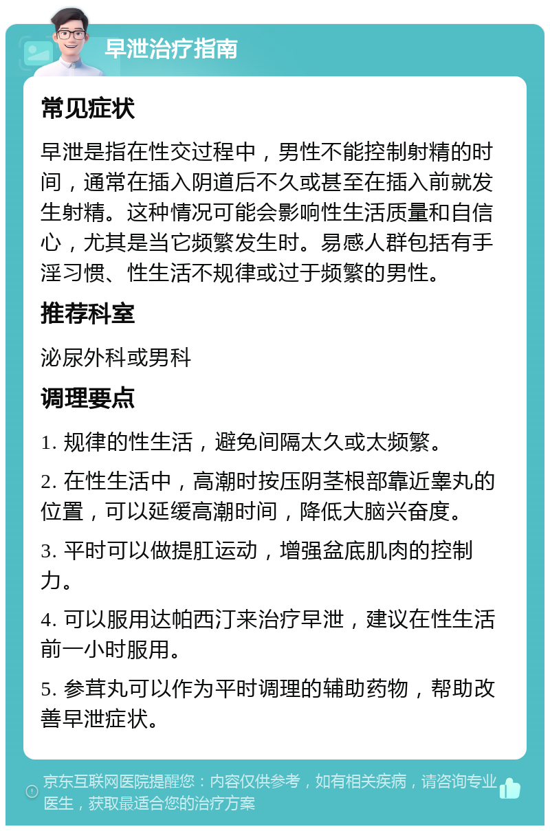 早泄治疗指南 常见症状 早泄是指在性交过程中，男性不能控制射精的时间，通常在插入阴道后不久或甚至在插入前就发生射精。这种情况可能会影响性生活质量和自信心，尤其是当它频繁发生时。易感人群包括有手淫习惯、性生活不规律或过于频繁的男性。 推荐科室 泌尿外科或男科 调理要点 1. 规律的性生活，避免间隔太久或太频繁。 2. 在性生活中，高潮时按压阴茎根部靠近睾丸的位置，可以延缓高潮时间，降低大脑兴奋度。 3. 平时可以做提肛运动，增强盆底肌肉的控制力。 4. 可以服用达帕西汀来治疗早泄，建议在性生活前一小时服用。 5. 参茸丸可以作为平时调理的辅助药物，帮助改善早泄症状。