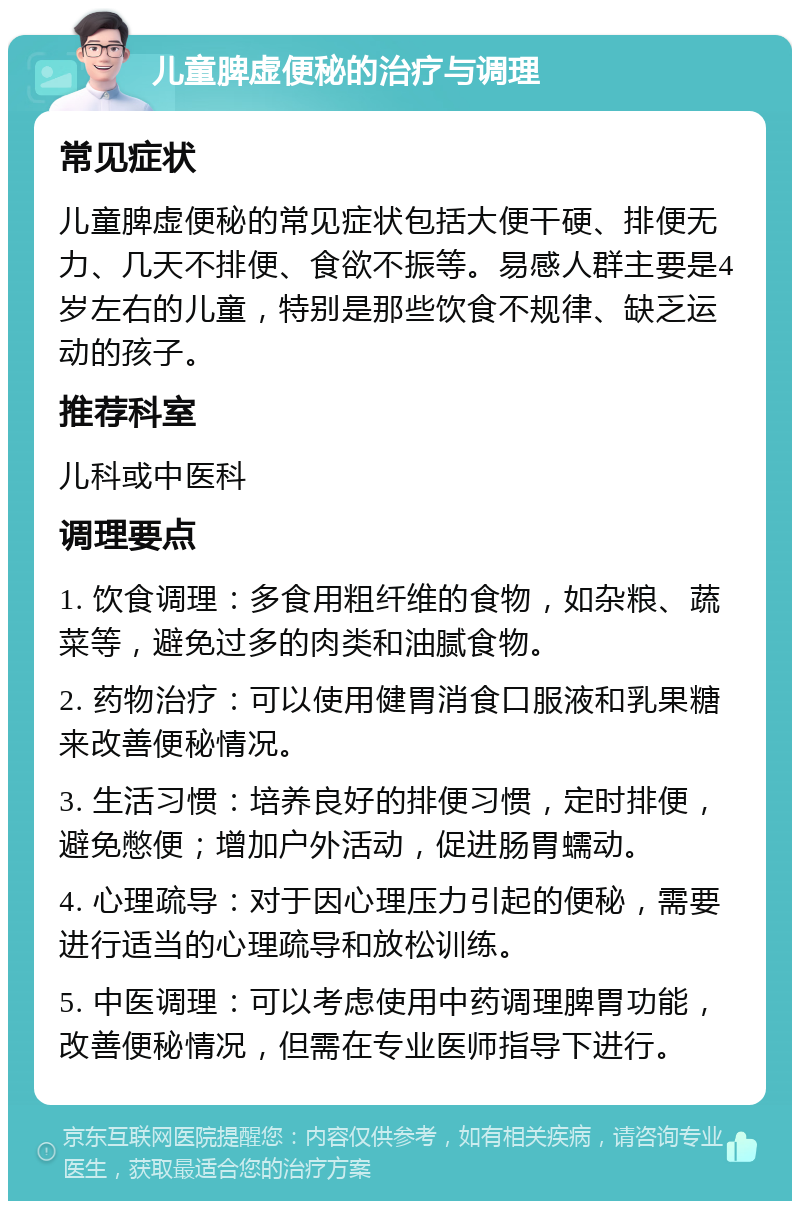 儿童脾虚便秘的治疗与调理 常见症状 儿童脾虚便秘的常见症状包括大便干硬、排便无力、几天不排便、食欲不振等。易感人群主要是4岁左右的儿童，特别是那些饮食不规律、缺乏运动的孩子。 推荐科室 儿科或中医科 调理要点 1. 饮食调理：多食用粗纤维的食物，如杂粮、蔬菜等，避免过多的肉类和油腻食物。 2. 药物治疗：可以使用健胃消食口服液和乳果糖来改善便秘情况。 3. 生活习惯：培养良好的排便习惯，定时排便，避免憋便；增加户外活动，促进肠胃蠕动。 4. 心理疏导：对于因心理压力引起的便秘，需要进行适当的心理疏导和放松训练。 5. 中医调理：可以考虑使用中药调理脾胃功能，改善便秘情况，但需在专业医师指导下进行。