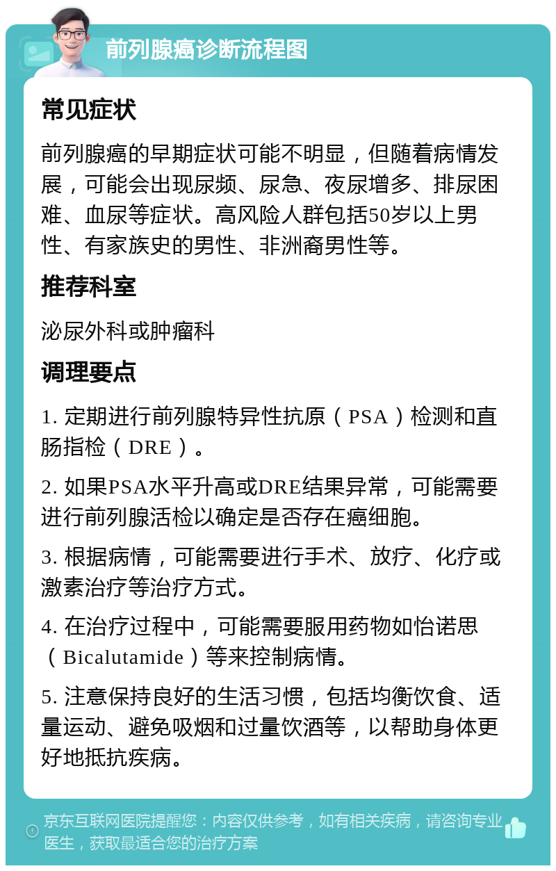 前列腺癌诊断流程图 常见症状 前列腺癌的早期症状可能不明显，但随着病情发展，可能会出现尿频、尿急、夜尿增多、排尿困难、血尿等症状。高风险人群包括50岁以上男性、有家族史的男性、非洲裔男性等。 推荐科室 泌尿外科或肿瘤科 调理要点 1. 定期进行前列腺特异性抗原（PSA）检测和直肠指检（DRE）。 2. 如果PSA水平升高或DRE结果异常，可能需要进行前列腺活检以确定是否存在癌细胞。 3. 根据病情，可能需要进行手术、放疗、化疗或激素治疗等治疗方式。 4. 在治疗过程中，可能需要服用药物如怡诺思（Bicalutamide）等来控制病情。 5. 注意保持良好的生活习惯，包括均衡饮食、适量运动、避免吸烟和过量饮酒等，以帮助身体更好地抵抗疾病。