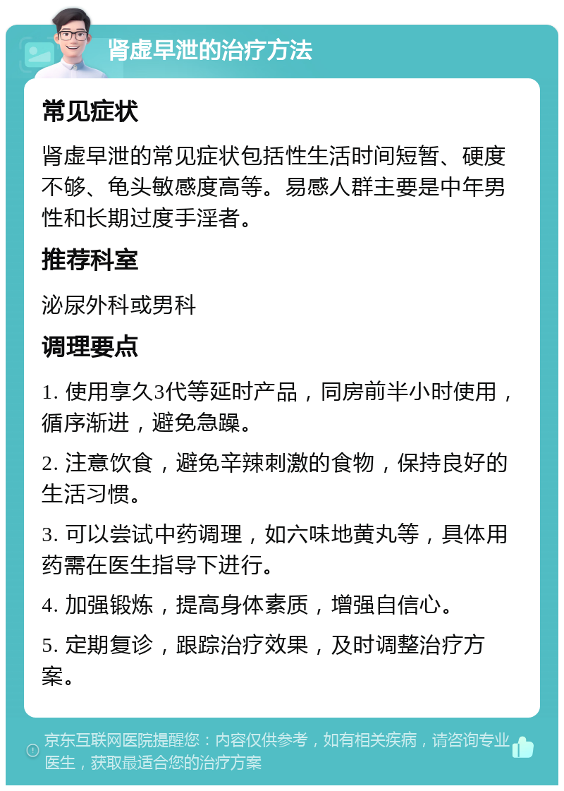 肾虚早泄的治疗方法 常见症状 肾虚早泄的常见症状包括性生活时间短暂、硬度不够、龟头敏感度高等。易感人群主要是中年男性和长期过度手淫者。 推荐科室 泌尿外科或男科 调理要点 1. 使用享久3代等延时产品，同房前半小时使用，循序渐进，避免急躁。 2. 注意饮食，避免辛辣刺激的食物，保持良好的生活习惯。 3. 可以尝试中药调理，如六味地黄丸等，具体用药需在医生指导下进行。 4. 加强锻炼，提高身体素质，增强自信心。 5. 定期复诊，跟踪治疗效果，及时调整治疗方案。