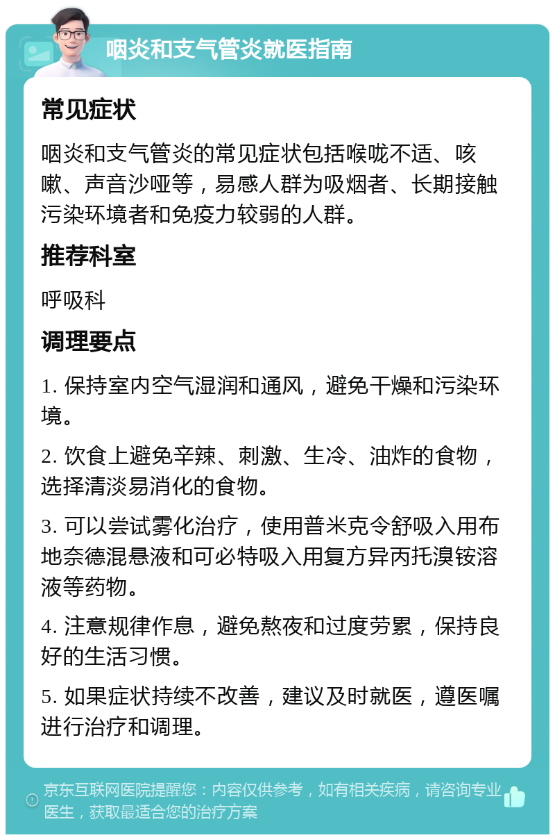 咽炎和支气管炎就医指南 常见症状 咽炎和支气管炎的常见症状包括喉咙不适、咳嗽、声音沙哑等，易感人群为吸烟者、长期接触污染环境者和免疫力较弱的人群。 推荐科室 呼吸科 调理要点 1. 保持室内空气湿润和通风，避免干燥和污染环境。 2. 饮食上避免辛辣、刺激、生冷、油炸的食物，选择清淡易消化的食物。 3. 可以尝试雾化治疗，使用普米克令舒吸入用布地奈德混悬液和可必特吸入用复方异丙托溴铵溶液等药物。 4. 注意规律作息，避免熬夜和过度劳累，保持良好的生活习惯。 5. 如果症状持续不改善，建议及时就医，遵医嘱进行治疗和调理。