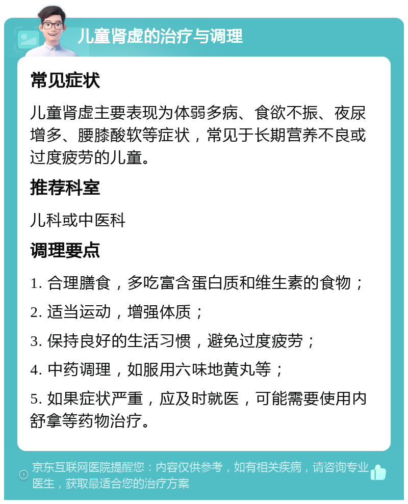 儿童肾虚的治疗与调理 常见症状 儿童肾虚主要表现为体弱多病、食欲不振、夜尿增多、腰膝酸软等症状，常见于长期营养不良或过度疲劳的儿童。 推荐科室 儿科或中医科 调理要点 1. 合理膳食，多吃富含蛋白质和维生素的食物； 2. 适当运动，增强体质； 3. 保持良好的生活习惯，避免过度疲劳； 4. 中药调理，如服用六味地黄丸等； 5. 如果症状严重，应及时就医，可能需要使用内舒拿等药物治疗。