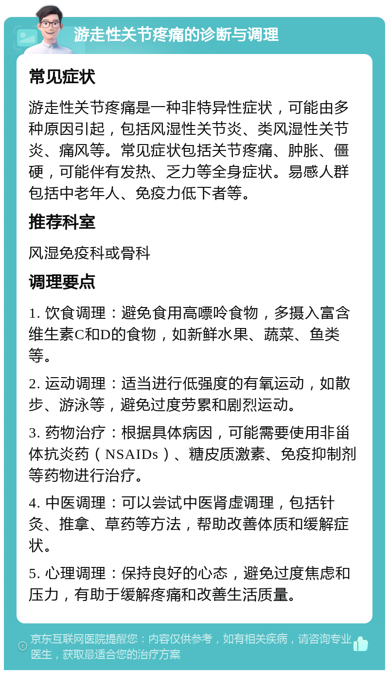 游走性关节疼痛的诊断与调理 常见症状 游走性关节疼痛是一种非特异性症状，可能由多种原因引起，包括风湿性关节炎、类风湿性关节炎、痛风等。常见症状包括关节疼痛、肿胀、僵硬，可能伴有发热、乏力等全身症状。易感人群包括中老年人、免疫力低下者等。 推荐科室 风湿免疫科或骨科 调理要点 1. 饮食调理：避免食用高嘌呤食物，多摄入富含维生素C和D的食物，如新鲜水果、蔬菜、鱼类等。 2. 运动调理：适当进行低强度的有氧运动，如散步、游泳等，避免过度劳累和剧烈运动。 3. 药物治疗：根据具体病因，可能需要使用非甾体抗炎药（NSAIDs）、糖皮质激素、免疫抑制剂等药物进行治疗。 4. 中医调理：可以尝试中医肾虚调理，包括针灸、推拿、草药等方法，帮助改善体质和缓解症状。 5. 心理调理：保持良好的心态，避免过度焦虑和压力，有助于缓解疼痛和改善生活质量。