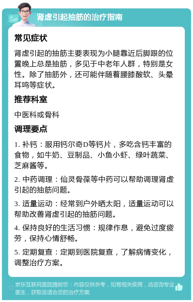 肾虚引起抽筋的治疗指南 常见症状 肾虚引起的抽筋主要表现为小腿靠近后脚跟的位置晚上总是抽筋，多见于中老年人群，特别是女性。除了抽筋外，还可能伴随着腰膝酸软、头晕耳鸣等症状。 推荐科室 中医科或骨科 调理要点 1. 补钙：服用钙尔奇D等钙片，多吃含钙丰富的食物，如牛奶、豆制品、小鱼小虾、绿叶蔬菜、芝麻酱等。 2. 中药调理：仙灵骨葆等中药可以帮助调理肾虚引起的抽筋问题。 3. 适量运动：经常到户外晒太阳，适量运动可以帮助改善肾虚引起的抽筋问题。 4. 保持良好的生活习惯：规律作息，避免过度疲劳，保持心情舒畅。 5. 定期复查：定期到医院复查，了解病情变化，调整治疗方案。