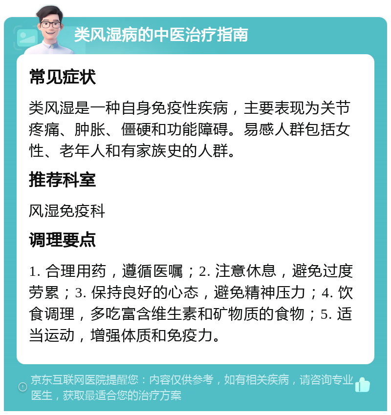 类风湿病的中医治疗指南 常见症状 类风湿是一种自身免疫性疾病，主要表现为关节疼痛、肿胀、僵硬和功能障碍。易感人群包括女性、老年人和有家族史的人群。 推荐科室 风湿免疫科 调理要点 1. 合理用药，遵循医嘱；2. 注意休息，避免过度劳累；3. 保持良好的心态，避免精神压力；4. 饮食调理，多吃富含维生素和矿物质的食物；5. 适当运动，增强体质和免疫力。