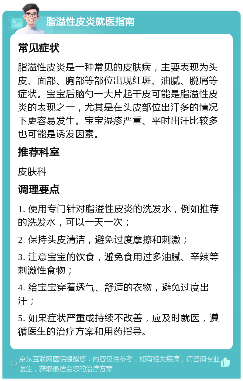 脂溢性皮炎就医指南 常见症状 脂溢性皮炎是一种常见的皮肤病，主要表现为头皮、面部、胸部等部位出现红斑、油腻、脱屑等症状。宝宝后脑勺一大片起干皮可能是脂溢性皮炎的表现之一，尤其是在头皮部位出汗多的情况下更容易发生。宝宝湿疹严重、平时出汗比较多也可能是诱发因素。 推荐科室 皮肤科 调理要点 1. 使用专门针对脂溢性皮炎的洗发水，例如推荐的洗发水，可以一天一次； 2. 保持头皮清洁，避免过度摩擦和刺激； 3. 注意宝宝的饮食，避免食用过多油腻、辛辣等刺激性食物； 4. 给宝宝穿着透气、舒适的衣物，避免过度出汗； 5. 如果症状严重或持续不改善，应及时就医，遵循医生的治疗方案和用药指导。