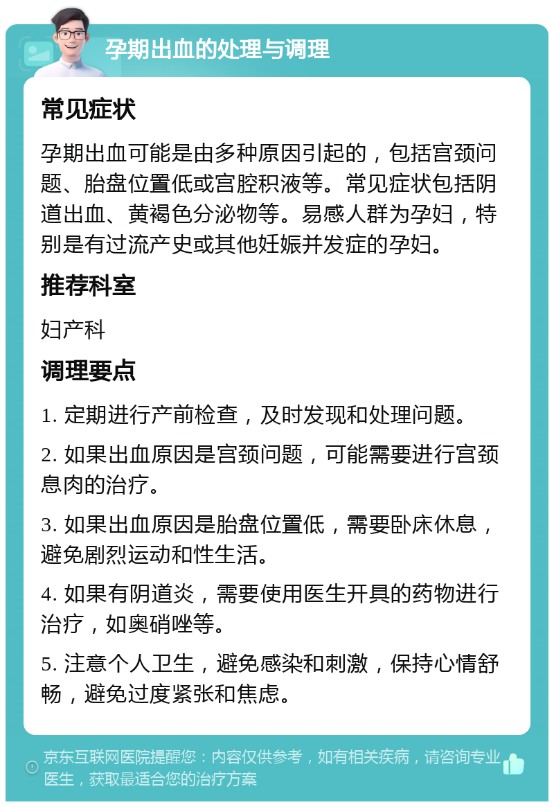 孕期出血的处理与调理 常见症状 孕期出血可能是由多种原因引起的，包括宫颈问题、胎盘位置低或宫腔积液等。常见症状包括阴道出血、黄褐色分泌物等。易感人群为孕妇，特别是有过流产史或其他妊娠并发症的孕妇。 推荐科室 妇产科 调理要点 1. 定期进行产前检查，及时发现和处理问题。 2. 如果出血原因是宫颈问题，可能需要进行宫颈息肉的治疗。 3. 如果出血原因是胎盘位置低，需要卧床休息，避免剧烈运动和性生活。 4. 如果有阴道炎，需要使用医生开具的药物进行治疗，如奥硝唑等。 5. 注意个人卫生，避免感染和刺激，保持心情舒畅，避免过度紧张和焦虑。