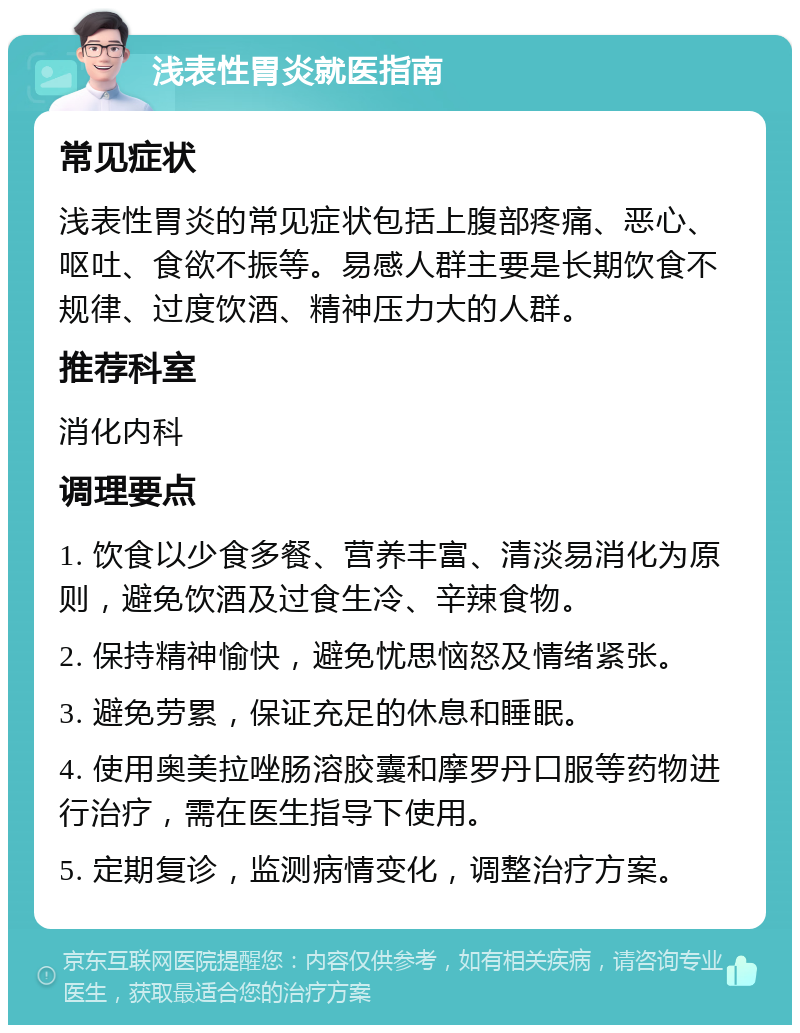 浅表性胃炎就医指南 常见症状 浅表性胃炎的常见症状包括上腹部疼痛、恶心、呕吐、食欲不振等。易感人群主要是长期饮食不规律、过度饮酒、精神压力大的人群。 推荐科室 消化内科 调理要点 1. 饮食以少食多餐、营养丰富、清淡易消化为原则，避免饮酒及过食生冷、辛辣食物。 2. 保持精神愉快，避免忧思恼怒及情绪紧张。 3. 避免劳累，保证充足的休息和睡眠。 4. 使用奥美拉唑肠溶胶囊和摩罗丹口服等药物进行治疗，需在医生指导下使用。 5. 定期复诊，监测病情变化，调整治疗方案。