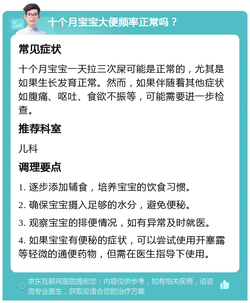 十个月宝宝大便频率正常吗？ 常见症状 十个月宝宝一天拉三次屎可能是正常的，尤其是如果生长发育正常。然而，如果伴随着其他症状如腹痛、呕吐、食欲不振等，可能需要进一步检查。 推荐科室 儿科 调理要点 1. 逐步添加辅食，培养宝宝的饮食习惯。 2. 确保宝宝摄入足够的水分，避免便秘。 3. 观察宝宝的排便情况，如有异常及时就医。 4. 如果宝宝有便秘的症状，可以尝试使用开塞露等轻微的通便药物，但需在医生指导下使用。