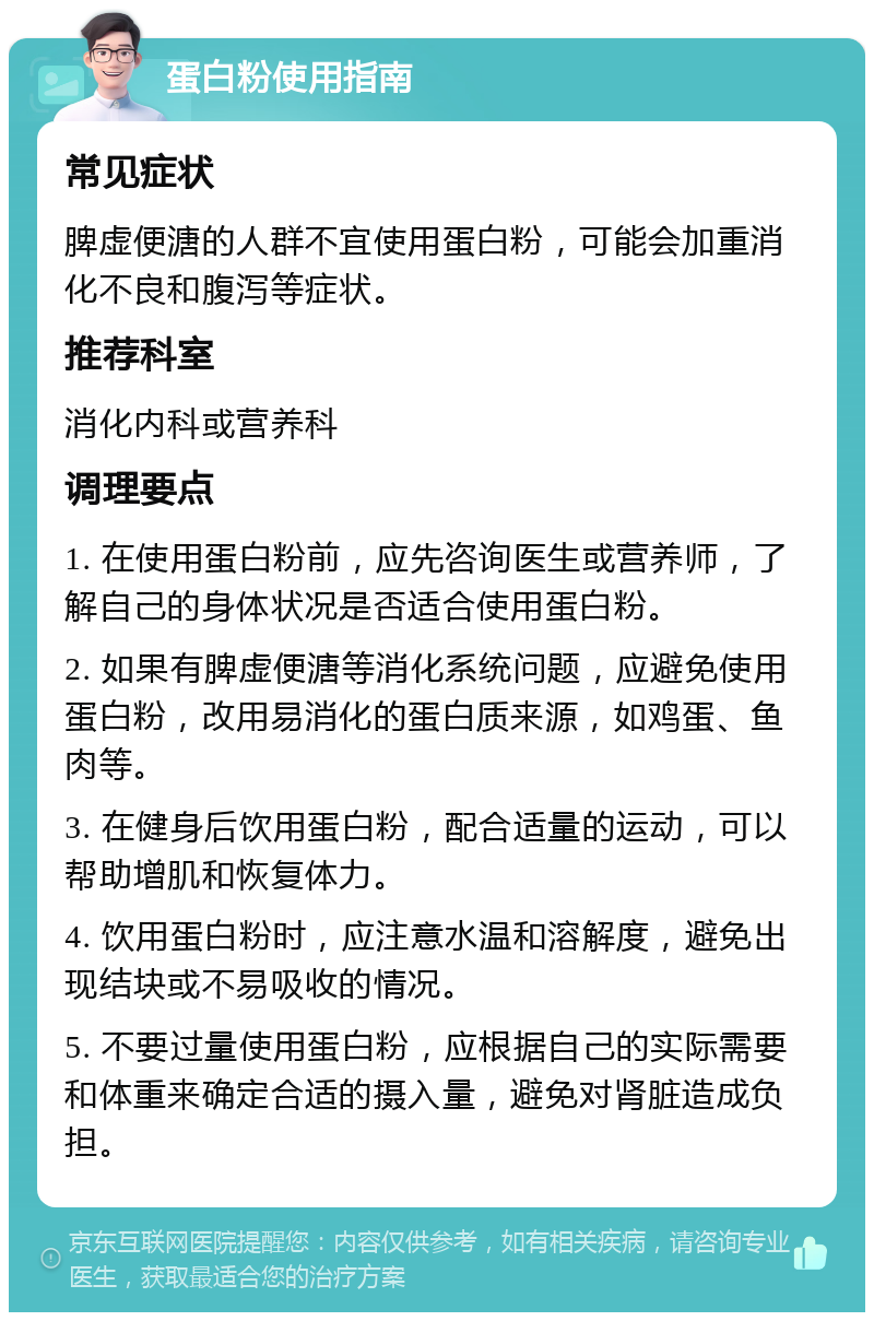 蛋白粉使用指南 常见症状 脾虚便溏的人群不宜使用蛋白粉，可能会加重消化不良和腹泻等症状。 推荐科室 消化内科或营养科 调理要点 1. 在使用蛋白粉前，应先咨询医生或营养师，了解自己的身体状况是否适合使用蛋白粉。 2. 如果有脾虚便溏等消化系统问题，应避免使用蛋白粉，改用易消化的蛋白质来源，如鸡蛋、鱼肉等。 3. 在健身后饮用蛋白粉，配合适量的运动，可以帮助增肌和恢复体力。 4. 饮用蛋白粉时，应注意水温和溶解度，避免出现结块或不易吸收的情况。 5. 不要过量使用蛋白粉，应根据自己的实际需要和体重来确定合适的摄入量，避免对肾脏造成负担。