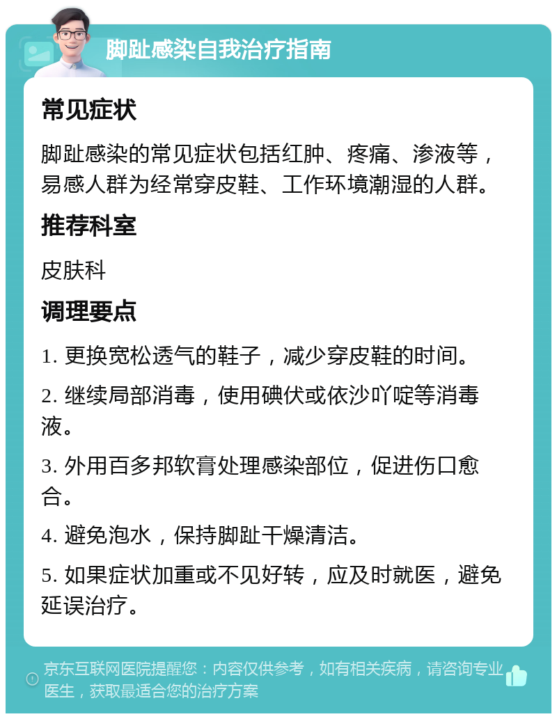 脚趾感染自我治疗指南 常见症状 脚趾感染的常见症状包括红肿、疼痛、渗液等，易感人群为经常穿皮鞋、工作环境潮湿的人群。 推荐科室 皮肤科 调理要点 1. 更换宽松透气的鞋子，减少穿皮鞋的时间。 2. 继续局部消毒，使用碘伏或依沙吖啶等消毒液。 3. 外用百多邦软膏处理感染部位，促进伤口愈合。 4. 避免泡水，保持脚趾干燥清洁。 5. 如果症状加重或不见好转，应及时就医，避免延误治疗。