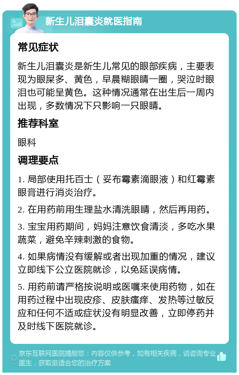 新生儿泪囊炎就医指南 常见症状 新生儿泪囊炎是新生儿常见的眼部疾病，主要表现为眼屎多、黄色，早晨糊眼睛一圈，哭泣时眼泪也可能呈黄色。这种情况通常在出生后一周内出现，多数情况下只影响一只眼睛。 推荐科室 眼科 调理要点 1. 局部使用托百士（妥布霉素滴眼液）和红霉素眼膏进行消炎治疗。 2. 在用药前用生理盐水清洗眼睛，然后再用药。 3. 宝宝用药期间，妈妈注意饮食清淡，多吃水果蔬菜，避免辛辣刺激的食物。 4. 如果病情没有缓解或者出现加重的情况，建议立即线下公立医院就诊，以免延误病情。 5. 用药前请严格按说明或医嘱来使用药物，如在用药过程中出现皮疹、皮肤瘙痒、发热等过敏反应和任何不适或症状没有明显改善，立即停药并及时线下医院就诊。