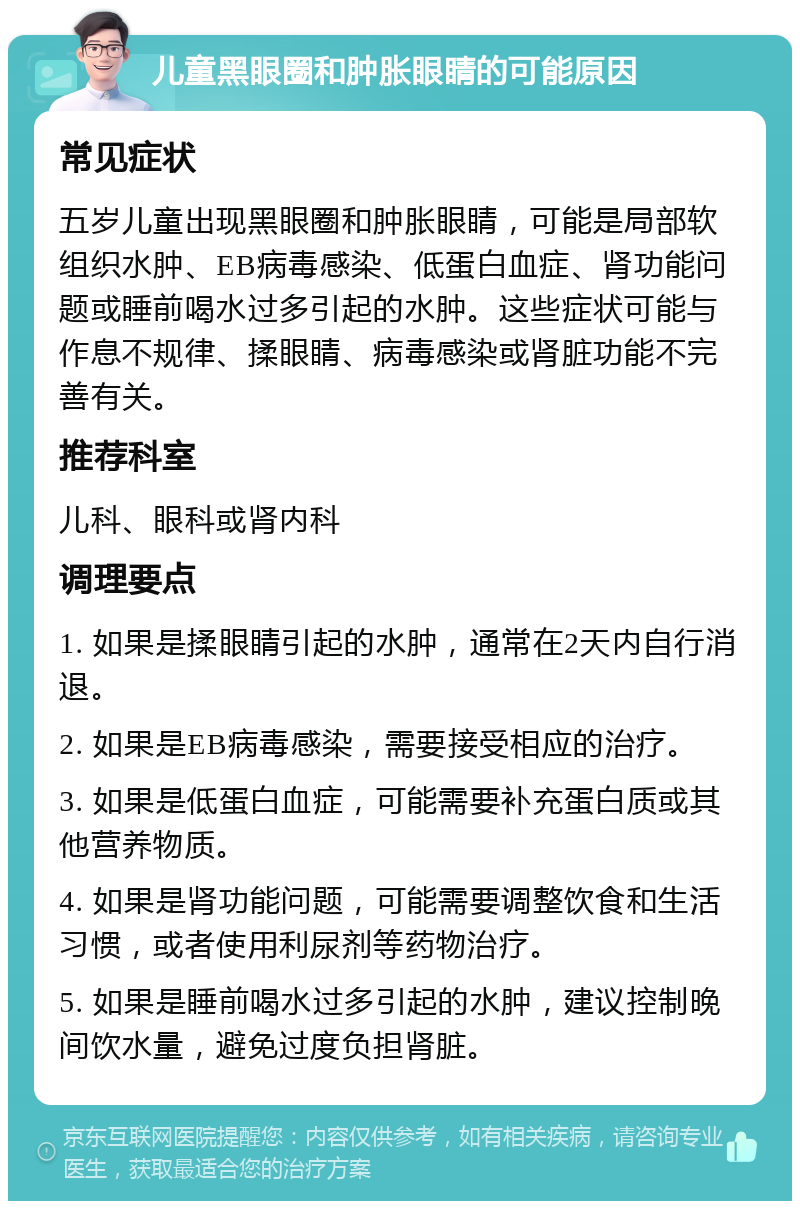 儿童黑眼圈和肿胀眼睛的可能原因 常见症状 五岁儿童出现黑眼圈和肿胀眼睛，可能是局部软组织水肿、EB病毒感染、低蛋白血症、肾功能问题或睡前喝水过多引起的水肿。这些症状可能与作息不规律、揉眼睛、病毒感染或肾脏功能不完善有关。 推荐科室 儿科、眼科或肾内科 调理要点 1. 如果是揉眼睛引起的水肿，通常在2天内自行消退。 2. 如果是EB病毒感染，需要接受相应的治疗。 3. 如果是低蛋白血症，可能需要补充蛋白质或其他营养物质。 4. 如果是肾功能问题，可能需要调整饮食和生活习惯，或者使用利尿剂等药物治疗。 5. 如果是睡前喝水过多引起的水肿，建议控制晚间饮水量，避免过度负担肾脏。