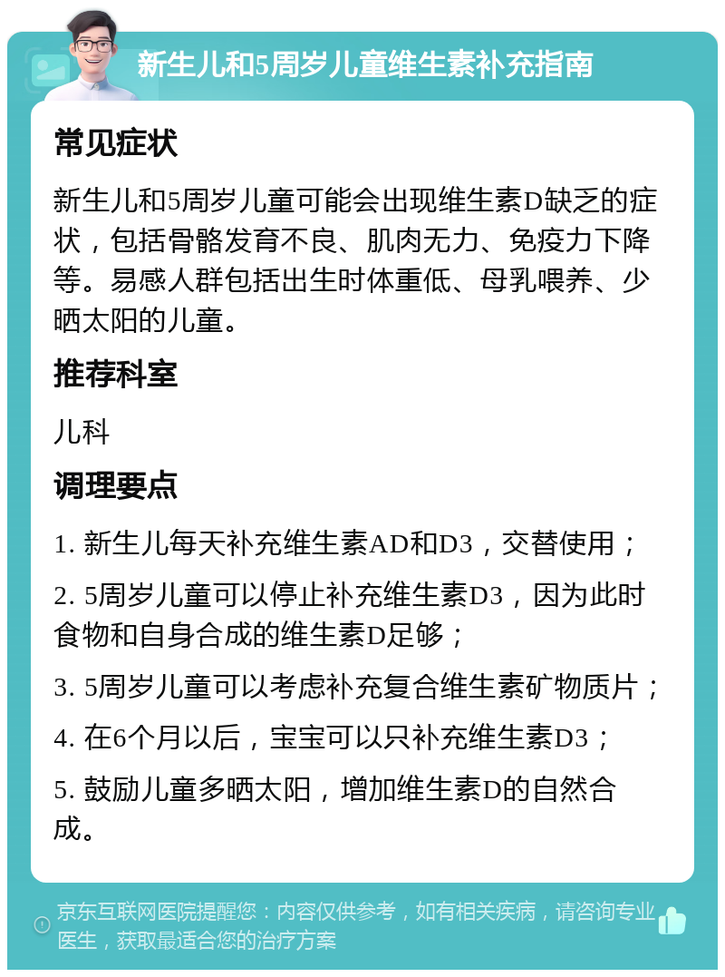 新生儿和5周岁儿童维生素补充指南 常见症状 新生儿和5周岁儿童可能会出现维生素D缺乏的症状，包括骨骼发育不良、肌肉无力、免疫力下降等。易感人群包括出生时体重低、母乳喂养、少晒太阳的儿童。 推荐科室 儿科 调理要点 1. 新生儿每天补充维生素AD和D3，交替使用； 2. 5周岁儿童可以停止补充维生素D3，因为此时食物和自身合成的维生素D足够； 3. 5周岁儿童可以考虑补充复合维生素矿物质片； 4. 在6个月以后，宝宝可以只补充维生素D3； 5. 鼓励儿童多晒太阳，增加维生素D的自然合成。