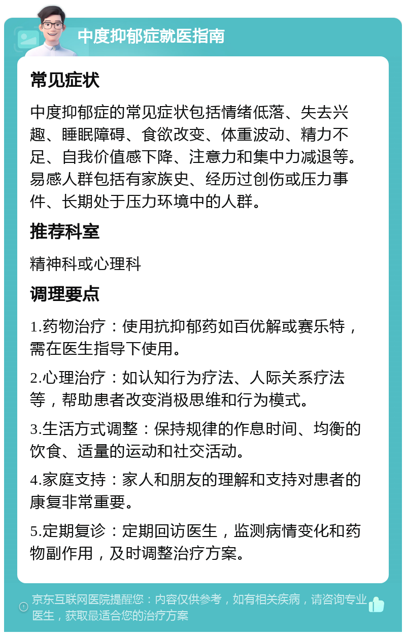 中度抑郁症就医指南 常见症状 中度抑郁症的常见症状包括情绪低落、失去兴趣、睡眠障碍、食欲改变、体重波动、精力不足、自我价值感下降、注意力和集中力减退等。易感人群包括有家族史、经历过创伤或压力事件、长期处于压力环境中的人群。 推荐科室 精神科或心理科 调理要点 1.药物治疗：使用抗抑郁药如百优解或赛乐特，需在医生指导下使用。 2.心理治疗：如认知行为疗法、人际关系疗法等，帮助患者改变消极思维和行为模式。 3.生活方式调整：保持规律的作息时间、均衡的饮食、适量的运动和社交活动。 4.家庭支持：家人和朋友的理解和支持对患者的康复非常重要。 5.定期复诊：定期回访医生，监测病情变化和药物副作用，及时调整治疗方案。