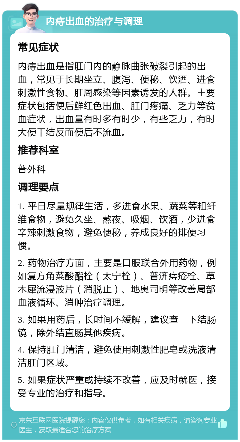 内痔出血的治疗与调理 常见症状 内痔出血是指肛门内的静脉曲张破裂引起的出血，常见于长期坐立、腹泻、便秘、饮酒、进食刺激性食物、肛周感染等因素诱发的人群。主要症状包括便后鲜红色出血、肛门疼痛、乏力等贫血症状，出血量有时多有时少，有些乏力，有时大便干结反而便后不流血。 推荐科室 普外科 调理要点 1. 平日尽量规律生活，多进食水果、蔬菜等粗纤维食物，避免久坐、熬夜、吸烟、饮酒，少进食辛辣刺激食物，避免便秘，养成良好的排便习惯。 2. 药物治疗方面，主要是口服联合外用药物，例如复方角菜酸酯栓（太宁栓）、普济痔疮栓、草木犀流浸液片（消脱止）、地奥司明等改善局部血液循环、消肿治疗调理。 3. 如果用药后，长时间不缓解，建议查一下结肠镜，除外结直肠其他疾病。 4. 保持肛门清洁，避免使用刺激性肥皂或洗液清洁肛门区域。 5. 如果症状严重或持续不改善，应及时就医，接受专业的治疗和指导。