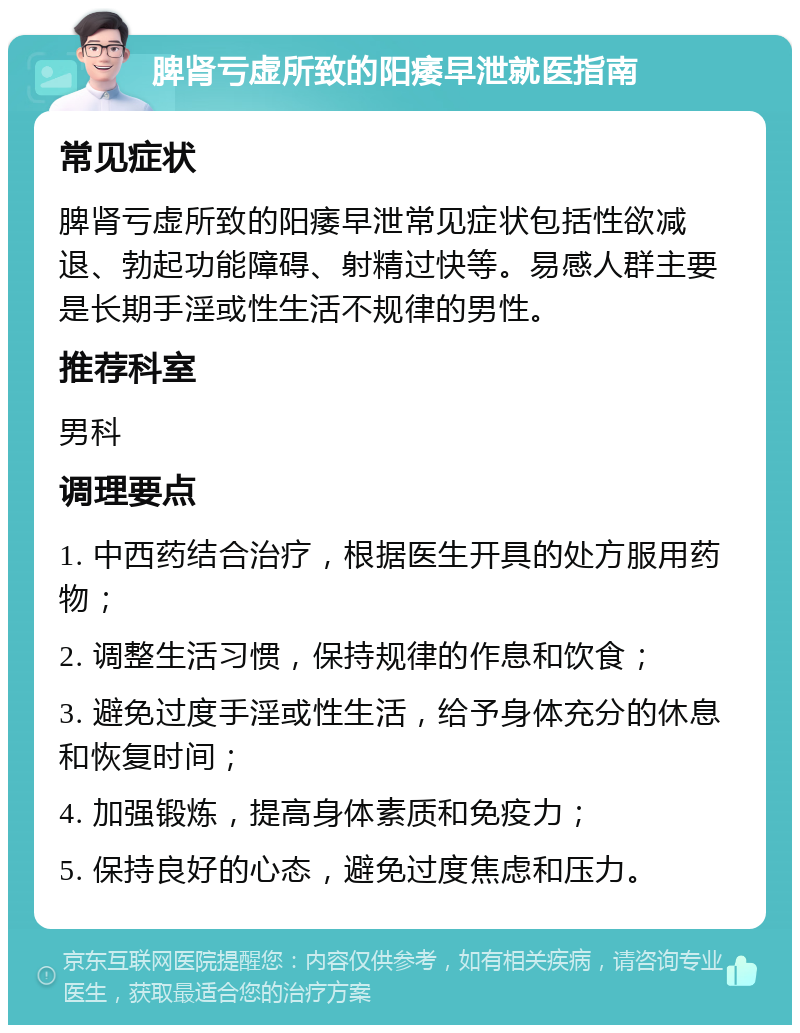 脾肾亏虚所致的阳痿早泄就医指南 常见症状 脾肾亏虚所致的阳痿早泄常见症状包括性欲减退、勃起功能障碍、射精过快等。易感人群主要是长期手淫或性生活不规律的男性。 推荐科室 男科 调理要点 1. 中西药结合治疗，根据医生开具的处方服用药物； 2. 调整生活习惯，保持规律的作息和饮食； 3. 避免过度手淫或性生活，给予身体充分的休息和恢复时间； 4. 加强锻炼，提高身体素质和免疫力； 5. 保持良好的心态，避免过度焦虑和压力。