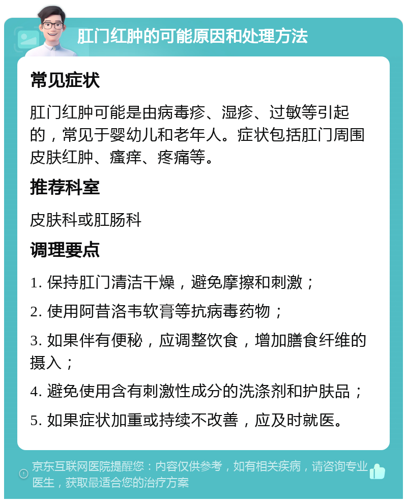 肛门红肿的可能原因和处理方法 常见症状 肛门红肿可能是由病毒疹、湿疹、过敏等引起的，常见于婴幼儿和老年人。症状包括肛门周围皮肤红肿、瘙痒、疼痛等。 推荐科室 皮肤科或肛肠科 调理要点 1. 保持肛门清洁干燥，避免摩擦和刺激； 2. 使用阿昔洛韦软膏等抗病毒药物； 3. 如果伴有便秘，应调整饮食，增加膳食纤维的摄入； 4. 避免使用含有刺激性成分的洗涤剂和护肤品； 5. 如果症状加重或持续不改善，应及时就医。