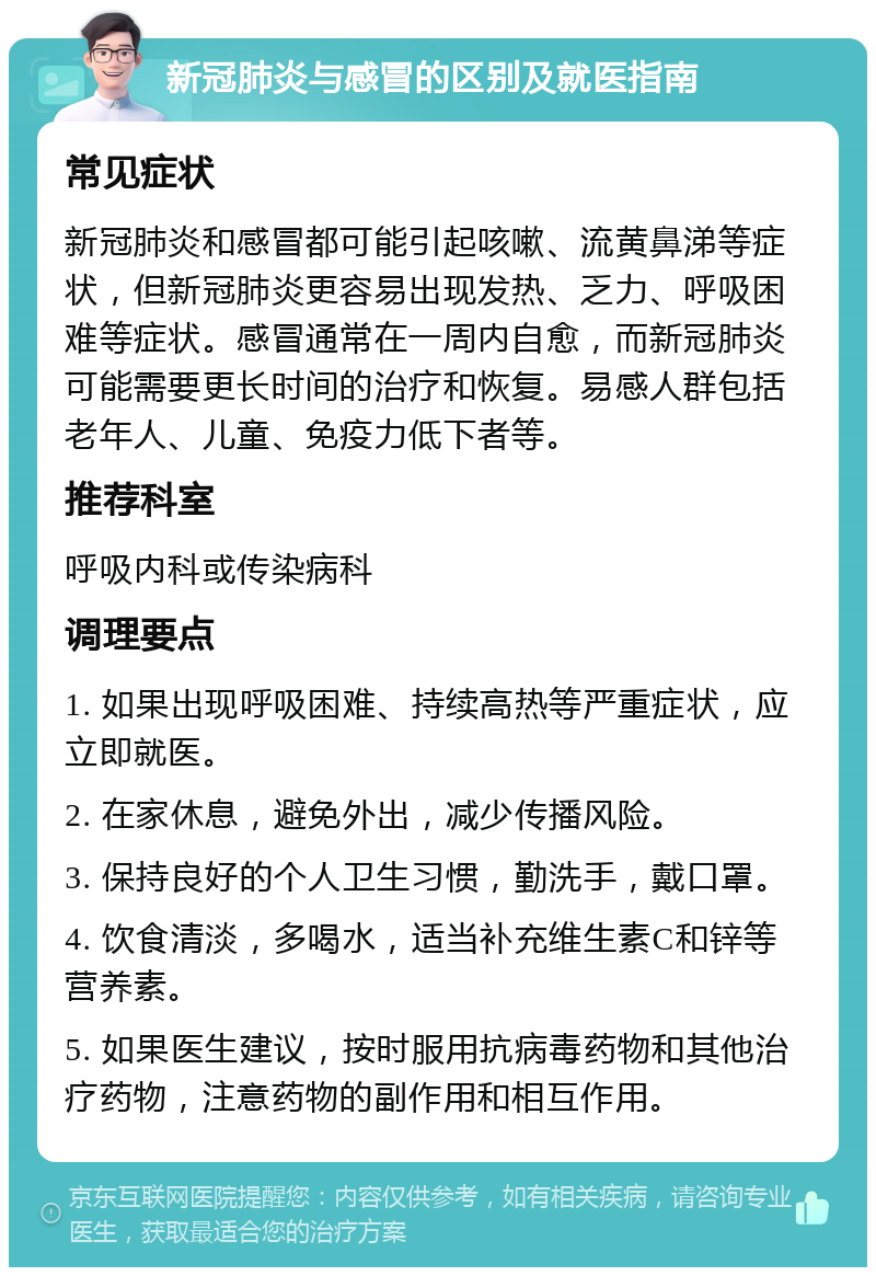 新冠肺炎与感冒的区别及就医指南 常见症状 新冠肺炎和感冒都可能引起咳嗽、流黄鼻涕等症状，但新冠肺炎更容易出现发热、乏力、呼吸困难等症状。感冒通常在一周内自愈，而新冠肺炎可能需要更长时间的治疗和恢复。易感人群包括老年人、儿童、免疫力低下者等。 推荐科室 呼吸内科或传染病科 调理要点 1. 如果出现呼吸困难、持续高热等严重症状，应立即就医。 2. 在家休息，避免外出，减少传播风险。 3. 保持良好的个人卫生习惯，勤洗手，戴口罩。 4. 饮食清淡，多喝水，适当补充维生素C和锌等营养素。 5. 如果医生建议，按时服用抗病毒药物和其他治疗药物，注意药物的副作用和相互作用。