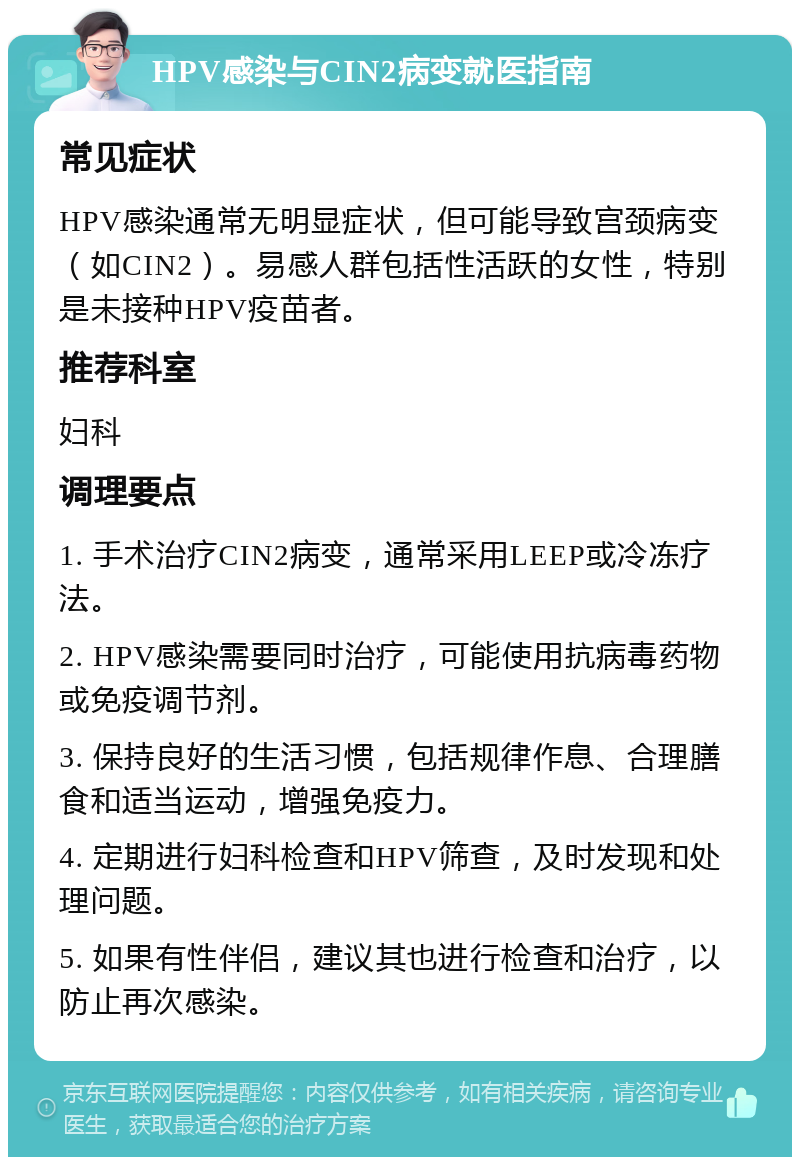 HPV感染与CIN2病变就医指南 常见症状 HPV感染通常无明显症状，但可能导致宫颈病变（如CIN2）。易感人群包括性活跃的女性，特别是未接种HPV疫苗者。 推荐科室 妇科 调理要点 1. 手术治疗CIN2病变，通常采用LEEP或冷冻疗法。 2. HPV感染需要同时治疗，可能使用抗病毒药物或免疫调节剂。 3. 保持良好的生活习惯，包括规律作息、合理膳食和适当运动，增强免疫力。 4. 定期进行妇科检查和HPV筛查，及时发现和处理问题。 5. 如果有性伴侣，建议其也进行检查和治疗，以防止再次感染。