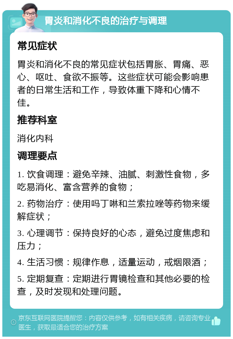 胃炎和消化不良的治疗与调理 常见症状 胃炎和消化不良的常见症状包括胃胀、胃痛、恶心、呕吐、食欲不振等。这些症状可能会影响患者的日常生活和工作，导致体重下降和心情不佳。 推荐科室 消化内科 调理要点 1. 饮食调理：避免辛辣、油腻、刺激性食物，多吃易消化、富含营养的食物； 2. 药物治疗：使用吗丁啉和兰索拉唑等药物来缓解症状； 3. 心理调节：保持良好的心态，避免过度焦虑和压力； 4. 生活习惯：规律作息，适量运动，戒烟限酒； 5. 定期复查：定期进行胃镜检查和其他必要的检查，及时发现和处理问题。