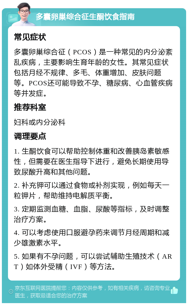 多囊卵巢综合征生酮饮食指南 常见症状 多囊卵巢综合征（PCOS）是一种常见的内分泌紊乱疾病，主要影响生育年龄的女性。其常见症状包括月经不规律、多毛、体重增加、皮肤问题等。PCOS还可能导致不孕、糖尿病、心血管疾病等并发症。 推荐科室 妇科或内分泌科 调理要点 1. 生酮饮食可以帮助控制体重和改善胰岛素敏感性，但需要在医生指导下进行，避免长期使用导致尿酸升高和其他问题。 2. 补充钾可以通过食物或补剂实现，例如每天一粒钾片，帮助维持电解质平衡。 3. 定期监测血糖、血脂、尿酸等指标，及时调整治疗方案。 4. 可以考虑使用口服避孕药来调节月经周期和减少雄激素水平。 5. 如果有不孕问题，可以尝试辅助生殖技术（ART）如体外受精（IVF）等方法。