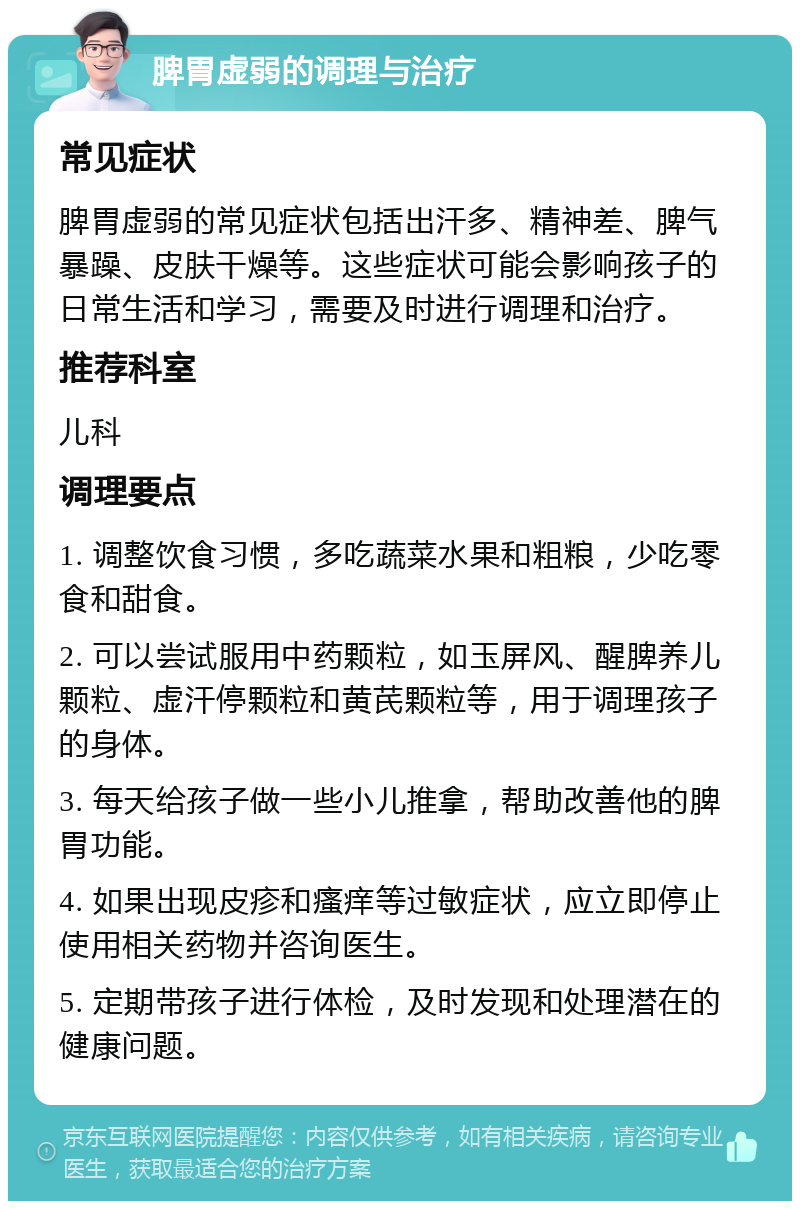 脾胃虚弱的调理与治疗 常见症状 脾胃虚弱的常见症状包括出汗多、精神差、脾气暴躁、皮肤干燥等。这些症状可能会影响孩子的日常生活和学习，需要及时进行调理和治疗。 推荐科室 儿科 调理要点 1. 调整饮食习惯，多吃蔬菜水果和粗粮，少吃零食和甜食。 2. 可以尝试服用中药颗粒，如玉屏风、醒脾养儿颗粒、虚汗停颗粒和黄芪颗粒等，用于调理孩子的身体。 3. 每天给孩子做一些小儿推拿，帮助改善他的脾胃功能。 4. 如果出现皮疹和瘙痒等过敏症状，应立即停止使用相关药物并咨询医生。 5. 定期带孩子进行体检，及时发现和处理潜在的健康问题。