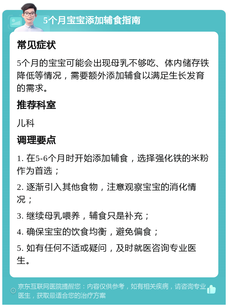 5个月宝宝添加辅食指南 常见症状 5个月的宝宝可能会出现母乳不够吃、体内储存铁降低等情况，需要额外添加辅食以满足生长发育的需求。 推荐科室 儿科 调理要点 1. 在5-6个月时开始添加辅食，选择强化铁的米粉作为首选； 2. 逐渐引入其他食物，注意观察宝宝的消化情况； 3. 继续母乳喂养，辅食只是补充； 4. 确保宝宝的饮食均衡，避免偏食； 5. 如有任何不适或疑问，及时就医咨询专业医生。