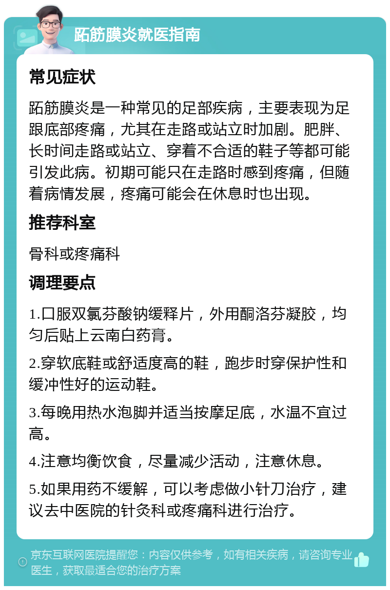 跖筋膜炎就医指南 常见症状 跖筋膜炎是一种常见的足部疾病，主要表现为足跟底部疼痛，尤其在走路或站立时加剧。肥胖、长时间走路或站立、穿着不合适的鞋子等都可能引发此病。初期可能只在走路时感到疼痛，但随着病情发展，疼痛可能会在休息时也出现。 推荐科室 骨科或疼痛科 调理要点 1.口服双氯芬酸钠缓释片，外用酮洛芬凝胶，均匀后贴上云南白药膏。 2.穿软底鞋或舒适度高的鞋，跑步时穿保护性和缓冲性好的运动鞋。 3.每晚用热水泡脚并适当按摩足底，水温不宜过高。 4.注意均衡饮食，尽量减少活动，注意休息。 5.如果用药不缓解，可以考虑做小针刀治疗，建议去中医院的针灸科或疼痛科进行治疗。