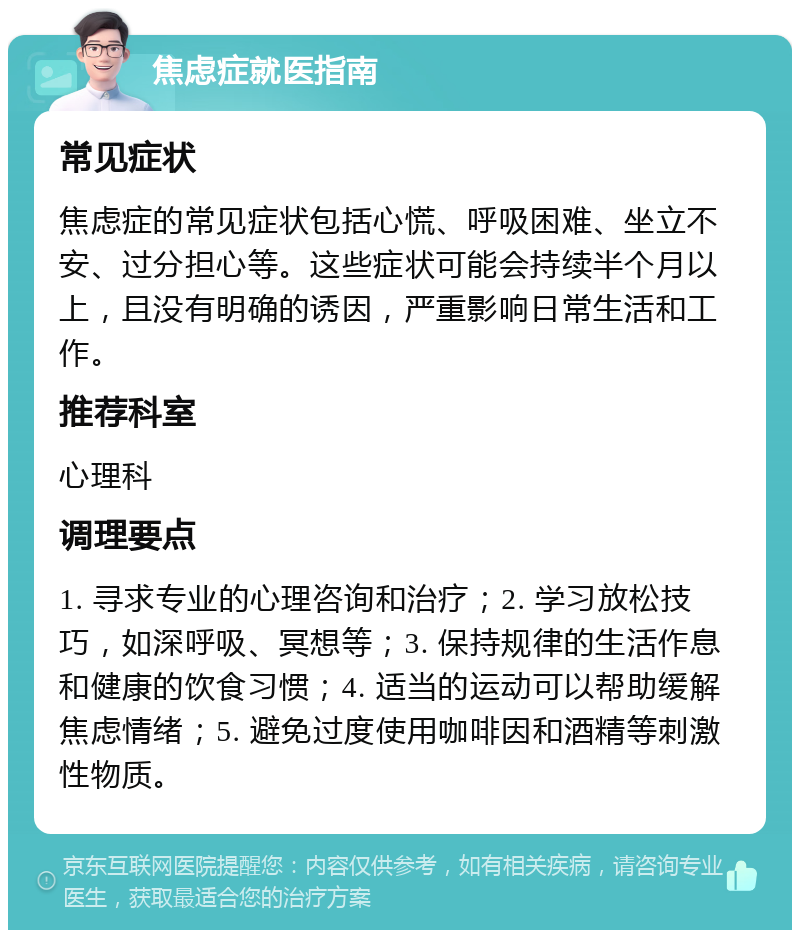 焦虑症就医指南 常见症状 焦虑症的常见症状包括心慌、呼吸困难、坐立不安、过分担心等。这些症状可能会持续半个月以上，且没有明确的诱因，严重影响日常生活和工作。 推荐科室 心理科 调理要点 1. 寻求专业的心理咨询和治疗；2. 学习放松技巧，如深呼吸、冥想等；3. 保持规律的生活作息和健康的饮食习惯；4. 适当的运动可以帮助缓解焦虑情绪；5. 避免过度使用咖啡因和酒精等刺激性物质。