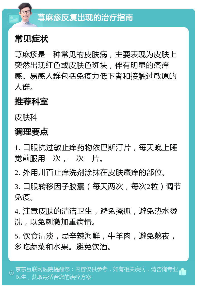 荨麻疹反复出现的治疗指南 常见症状 荨麻疹是一种常见的皮肤病，主要表现为皮肤上突然出现红色或皮肤色斑块，伴有明显的瘙痒感。易感人群包括免疫力低下者和接触过敏原的人群。 推荐科室 皮肤科 调理要点 1. 口服抗过敏止痒药物依巴斯汀片，每天晚上睡觉前服用一次，一次一片。 2. 外用川百止痒洗剂涂抹在皮肤瘙痒的部位。 3. 口服转移因子胶囊（每天两次，每次2粒）调节免疫。 4. 注意皮肤的清洁卫生，避免搔抓，避免热水烫洗，以免刺激加重病情。 5. 饮食清淡，忌辛辣海鲜，牛羊肉，避免熬夜，多吃蔬菜和水果。避免饮酒。