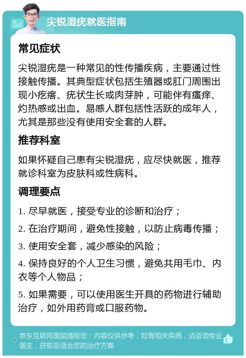 尖锐湿疣就医指南 常见症状 尖锐湿疣是一种常见的性传播疾病，主要通过性接触传播。其典型症状包括生殖器或肛门周围出现小疙瘩、疣状生长或肉芽肿，可能伴有瘙痒、灼热感或出血。易感人群包括性活跃的成年人，尤其是那些没有使用安全套的人群。 推荐科室 如果怀疑自己患有尖锐湿疣，应尽快就医，推荐就诊科室为皮肤科或性病科。 调理要点 1. 尽早就医，接受专业的诊断和治疗； 2. 在治疗期间，避免性接触，以防止病毒传播； 3. 使用安全套，减少感染的风险； 4. 保持良好的个人卫生习惯，避免共用毛巾、内衣等个人物品； 5. 如果需要，可以使用医生开具的药物进行辅助治疗，如外用药膏或口服药物。