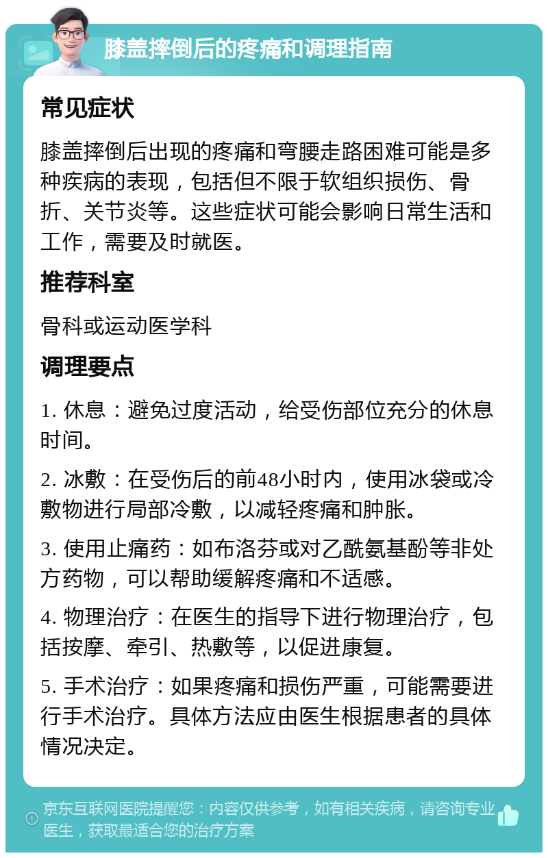 膝盖摔倒后的疼痛和调理指南 常见症状 膝盖摔倒后出现的疼痛和弯腰走路困难可能是多种疾病的表现，包括但不限于软组织损伤、骨折、关节炎等。这些症状可能会影响日常生活和工作，需要及时就医。 推荐科室 骨科或运动医学科 调理要点 1. 休息：避免过度活动，给受伤部位充分的休息时间。 2. 冰敷：在受伤后的前48小时内，使用冰袋或冷敷物进行局部冷敷，以减轻疼痛和肿胀。 3. 使用止痛药：如布洛芬或对乙酰氨基酚等非处方药物，可以帮助缓解疼痛和不适感。 4. 物理治疗：在医生的指导下进行物理治疗，包括按摩、牵引、热敷等，以促进康复。 5. 手术治疗：如果疼痛和损伤严重，可能需要进行手术治疗。具体方法应由医生根据患者的具体情况决定。