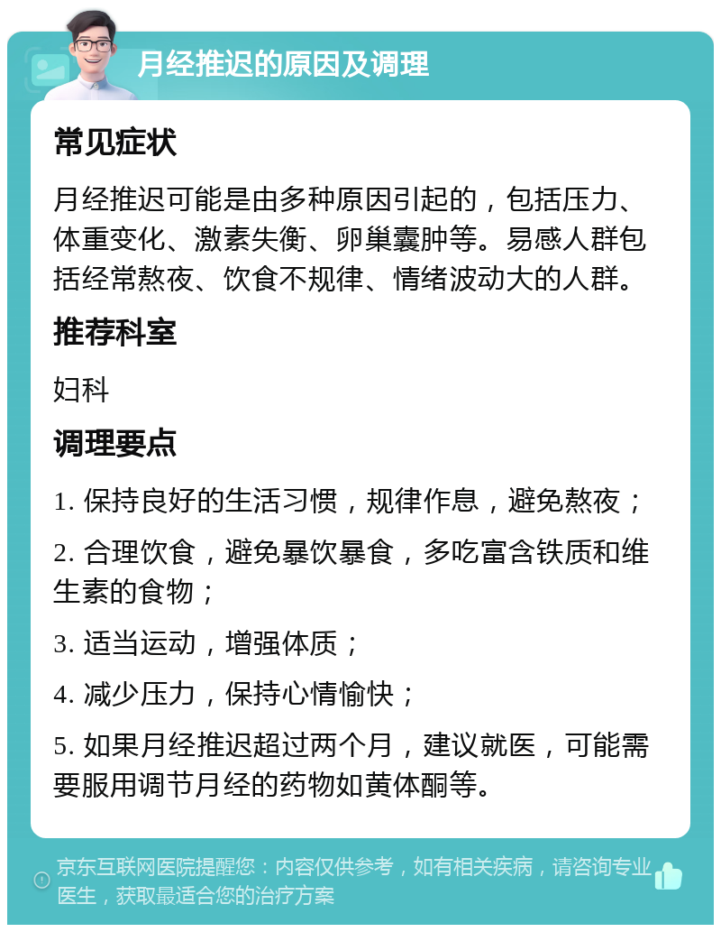 月经推迟的原因及调理 常见症状 月经推迟可能是由多种原因引起的，包括压力、体重变化、激素失衡、卵巢囊肿等。易感人群包括经常熬夜、饮食不规律、情绪波动大的人群。 推荐科室 妇科 调理要点 1. 保持良好的生活习惯，规律作息，避免熬夜； 2. 合理饮食，避免暴饮暴食，多吃富含铁质和维生素的食物； 3. 适当运动，增强体质； 4. 减少压力，保持心情愉快； 5. 如果月经推迟超过两个月，建议就医，可能需要服用调节月经的药物如黄体酮等。