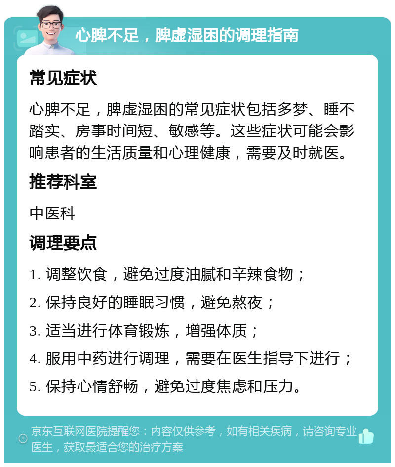 心脾不足，脾虚湿困的调理指南 常见症状 心脾不足，脾虚湿困的常见症状包括多梦、睡不踏实、房事时间短、敏感等。这些症状可能会影响患者的生活质量和心理健康，需要及时就医。 推荐科室 中医科 调理要点 1. 调整饮食，避免过度油腻和辛辣食物； 2. 保持良好的睡眠习惯，避免熬夜； 3. 适当进行体育锻炼，增强体质； 4. 服用中药进行调理，需要在医生指导下进行； 5. 保持心情舒畅，避免过度焦虑和压力。