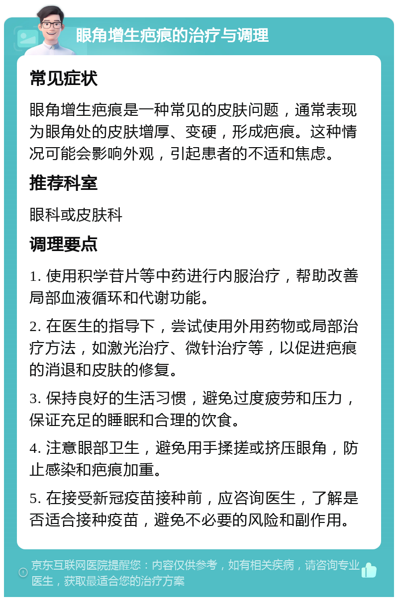 眼角增生疤痕的治疗与调理 常见症状 眼角增生疤痕是一种常见的皮肤问题，通常表现为眼角处的皮肤增厚、变硬，形成疤痕。这种情况可能会影响外观，引起患者的不适和焦虑。 推荐科室 眼科或皮肤科 调理要点 1. 使用积学苷片等中药进行内服治疗，帮助改善局部血液循环和代谢功能。 2. 在医生的指导下，尝试使用外用药物或局部治疗方法，如激光治疗、微针治疗等，以促进疤痕的消退和皮肤的修复。 3. 保持良好的生活习惯，避免过度疲劳和压力，保证充足的睡眠和合理的饮食。 4. 注意眼部卫生，避免用手揉搓或挤压眼角，防止感染和疤痕加重。 5. 在接受新冠疫苗接种前，应咨询医生，了解是否适合接种疫苗，避免不必要的风险和副作用。