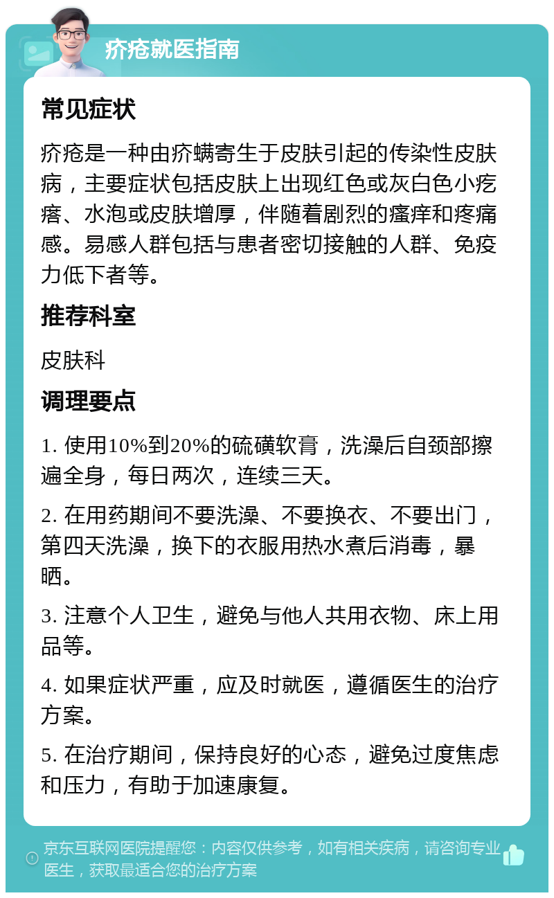 疥疮就医指南 常见症状 疥疮是一种由疥螨寄生于皮肤引起的传染性皮肤病，主要症状包括皮肤上出现红色或灰白色小疙瘩、水泡或皮肤增厚，伴随着剧烈的瘙痒和疼痛感。易感人群包括与患者密切接触的人群、免疫力低下者等。 推荐科室 皮肤科 调理要点 1. 使用10%到20%的硫磺软膏，洗澡后自颈部擦遍全身，每日两次，连续三天。 2. 在用药期间不要洗澡、不要换衣、不要出门，第四天洗澡，换下的衣服用热水煮后消毒，暴晒。 3. 注意个人卫生，避免与他人共用衣物、床上用品等。 4. 如果症状严重，应及时就医，遵循医生的治疗方案。 5. 在治疗期间，保持良好的心态，避免过度焦虑和压力，有助于加速康复。