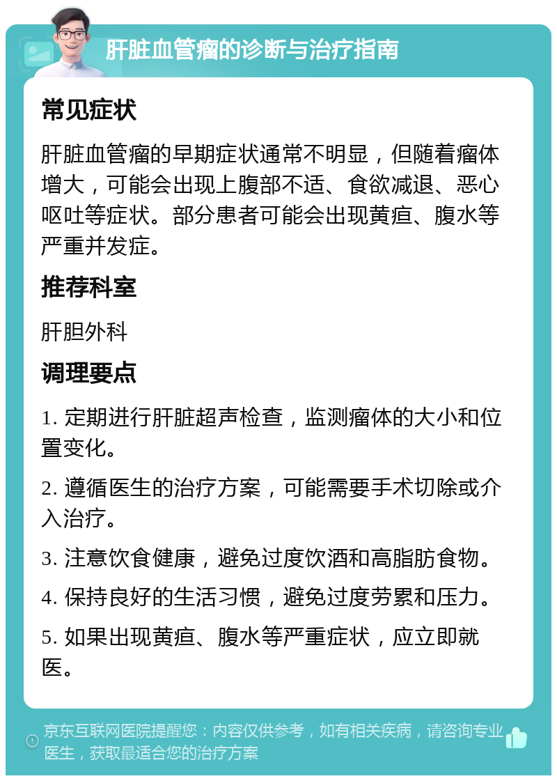 肝脏血管瘤的诊断与治疗指南 常见症状 肝脏血管瘤的早期症状通常不明显，但随着瘤体增大，可能会出现上腹部不适、食欲减退、恶心呕吐等症状。部分患者可能会出现黄疸、腹水等严重并发症。 推荐科室 肝胆外科 调理要点 1. 定期进行肝脏超声检查，监测瘤体的大小和位置变化。 2. 遵循医生的治疗方案，可能需要手术切除或介入治疗。 3. 注意饮食健康，避免过度饮酒和高脂肪食物。 4. 保持良好的生活习惯，避免过度劳累和压力。 5. 如果出现黄疸、腹水等严重症状，应立即就医。