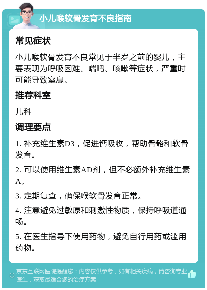 小儿喉软骨发育不良指南 常见症状 小儿喉软骨发育不良常见于半岁之前的婴儿，主要表现为呼吸困难、喘鸣、咳嗽等症状，严重时可能导致窒息。 推荐科室 儿科 调理要点 1. 补充维生素D3，促进钙吸收，帮助骨骼和软骨发育。 2. 可以使用维生素AD剂，但不必额外补充维生素A。 3. 定期复查，确保喉软骨发育正常。 4. 注意避免过敏原和刺激性物质，保持呼吸道通畅。 5. 在医生指导下使用药物，避免自行用药或滥用药物。