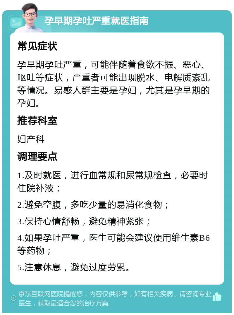 孕早期孕吐严重就医指南 常见症状 孕早期孕吐严重，可能伴随着食欲不振、恶心、呕吐等症状，严重者可能出现脱水、电解质紊乱等情况。易感人群主要是孕妇，尤其是孕早期的孕妇。 推荐科室 妇产科 调理要点 1.及时就医，进行血常规和尿常规检查，必要时住院补液； 2.避免空腹，多吃少量的易消化食物； 3.保持心情舒畅，避免精神紧张； 4.如果孕吐严重，医生可能会建议使用维生素B6等药物； 5.注意休息，避免过度劳累。