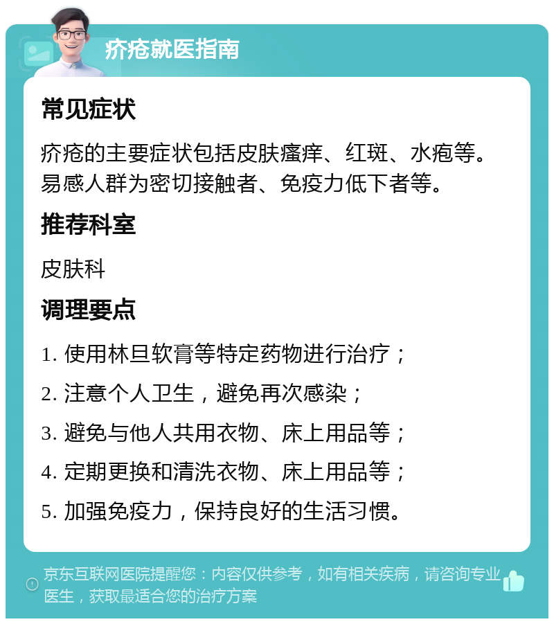 疥疮就医指南 常见症状 疥疮的主要症状包括皮肤瘙痒、红斑、水疱等。易感人群为密切接触者、免疫力低下者等。 推荐科室 皮肤科 调理要点 1. 使用林旦软膏等特定药物进行治疗； 2. 注意个人卫生，避免再次感染； 3. 避免与他人共用衣物、床上用品等； 4. 定期更换和清洗衣物、床上用品等； 5. 加强免疫力，保持良好的生活习惯。