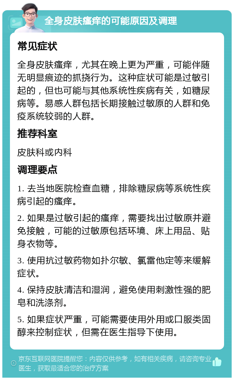 全身皮肤瘙痒的可能原因及调理 常见症状 全身皮肤瘙痒，尤其在晚上更为严重，可能伴随无明显痕迹的抓挠行为。这种症状可能是过敏引起的，但也可能与其他系统性疾病有关，如糖尿病等。易感人群包括长期接触过敏原的人群和免疫系统较弱的人群。 推荐科室 皮肤科或内科 调理要点 1. 去当地医院检查血糖，排除糖尿病等系统性疾病引起的瘙痒。 2. 如果是过敏引起的瘙痒，需要找出过敏原并避免接触，可能的过敏原包括环境、床上用品、贴身衣物等。 3. 使用抗过敏药物如扑尔敏、氯雷他定等来缓解症状。 4. 保持皮肤清洁和湿润，避免使用刺激性强的肥皂和洗涤剂。 5. 如果症状严重，可能需要使用外用或口服类固醇来控制症状，但需在医生指导下使用。