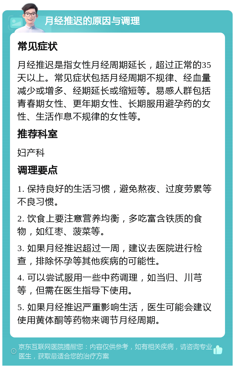 月经推迟的原因与调理 常见症状 月经推迟是指女性月经周期延长，超过正常的35天以上。常见症状包括月经周期不规律、经血量减少或增多、经期延长或缩短等。易感人群包括青春期女性、更年期女性、长期服用避孕药的女性、生活作息不规律的女性等。 推荐科室 妇产科 调理要点 1. 保持良好的生活习惯，避免熬夜、过度劳累等不良习惯。 2. 饮食上要注意营养均衡，多吃富含铁质的食物，如红枣、菠菜等。 3. 如果月经推迟超过一周，建议去医院进行检查，排除怀孕等其他疾病的可能性。 4. 可以尝试服用一些中药调理，如当归、川芎等，但需在医生指导下使用。 5. 如果月经推迟严重影响生活，医生可能会建议使用黄体酮等药物来调节月经周期。