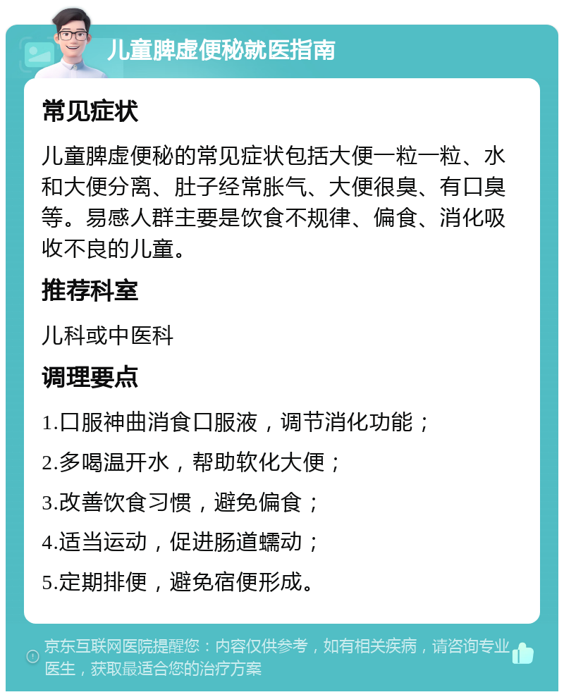 儿童脾虚便秘就医指南 常见症状 儿童脾虚便秘的常见症状包括大便一粒一粒、水和大便分离、肚子经常胀气、大便很臭、有口臭等。易感人群主要是饮食不规律、偏食、消化吸收不良的儿童。 推荐科室 儿科或中医科 调理要点 1.口服神曲消食口服液，调节消化功能； 2.多喝温开水，帮助软化大便； 3.改善饮食习惯，避免偏食； 4.适当运动，促进肠道蠕动； 5.定期排便，避免宿便形成。