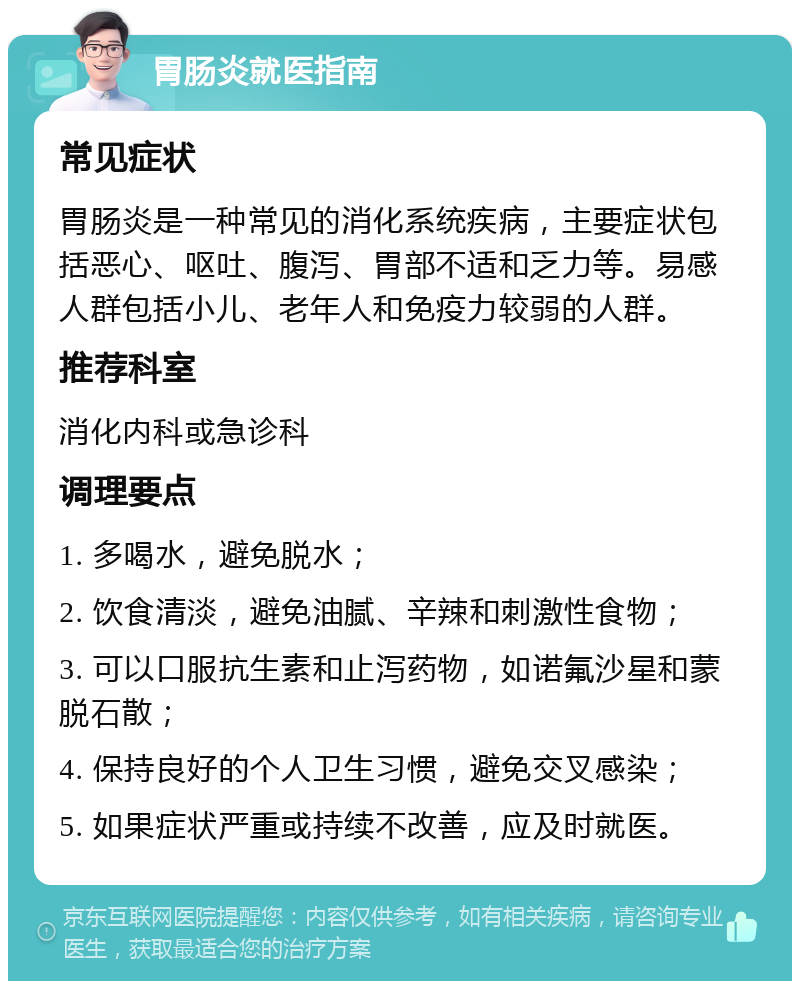 胃肠炎就医指南 常见症状 胃肠炎是一种常见的消化系统疾病，主要症状包括恶心、呕吐、腹泻、胃部不适和乏力等。易感人群包括小儿、老年人和免疫力较弱的人群。 推荐科室 消化内科或急诊科 调理要点 1. 多喝水，避免脱水； 2. 饮食清淡，避免油腻、辛辣和刺激性食物； 3. 可以口服抗生素和止泻药物，如诺氟沙星和蒙脱石散； 4. 保持良好的个人卫生习惯，避免交叉感染； 5. 如果症状严重或持续不改善，应及时就医。