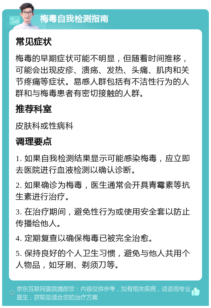 梅毒自我检测指南 常见症状 梅毒的早期症状可能不明显，但随着时间推移，可能会出现皮疹、溃疡、发热、头痛、肌肉和关节疼痛等症状。易感人群包括有不洁性行为的人群和与梅毒患者有密切接触的人群。 推荐科室 皮肤科或性病科 调理要点 1. 如果自我检测结果显示可能感染梅毒，应立即去医院进行血液检测以确认诊断。 2. 如果确诊为梅毒，医生通常会开具青霉素等抗生素进行治疗。 3. 在治疗期间，避免性行为或使用安全套以防止传播给他人。 4. 定期复查以确保梅毒已被完全治愈。 5. 保持良好的个人卫生习惯，避免与他人共用个人物品，如牙刷、剃须刀等。