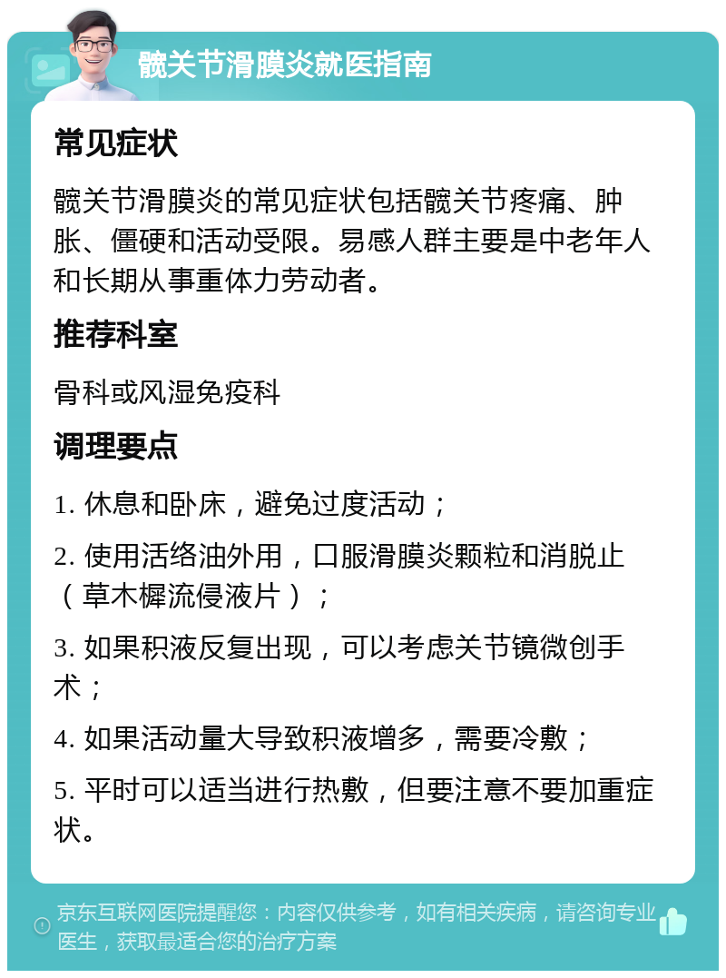 髋关节滑膜炎就医指南 常见症状 髋关节滑膜炎的常见症状包括髋关节疼痛、肿胀、僵硬和活动受限。易感人群主要是中老年人和长期从事重体力劳动者。 推荐科室 骨科或风湿免疫科 调理要点 1. 休息和卧床，避免过度活动； 2. 使用活络油外用，口服滑膜炎颗粒和消脱止（草木樨流侵液片）； 3. 如果积液反复出现，可以考虑关节镜微创手术； 4. 如果活动量大导致积液增多，需要冷敷； 5. 平时可以适当进行热敷，但要注意不要加重症状。