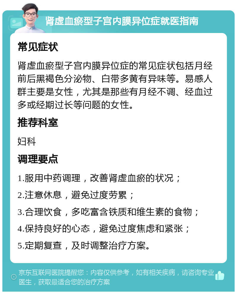 肾虚血瘀型子宫内膜异位症就医指南 常见症状 肾虚血瘀型子宫内膜异位症的常见症状包括月经前后黑褐色分泌物、白带多黄有异味等。易感人群主要是女性，尤其是那些有月经不调、经血过多或经期过长等问题的女性。 推荐科室 妇科 调理要点 1.服用中药调理，改善肾虚血瘀的状况； 2.注意休息，避免过度劳累； 3.合理饮食，多吃富含铁质和维生素的食物； 4.保持良好的心态，避免过度焦虑和紧张； 5.定期复查，及时调整治疗方案。