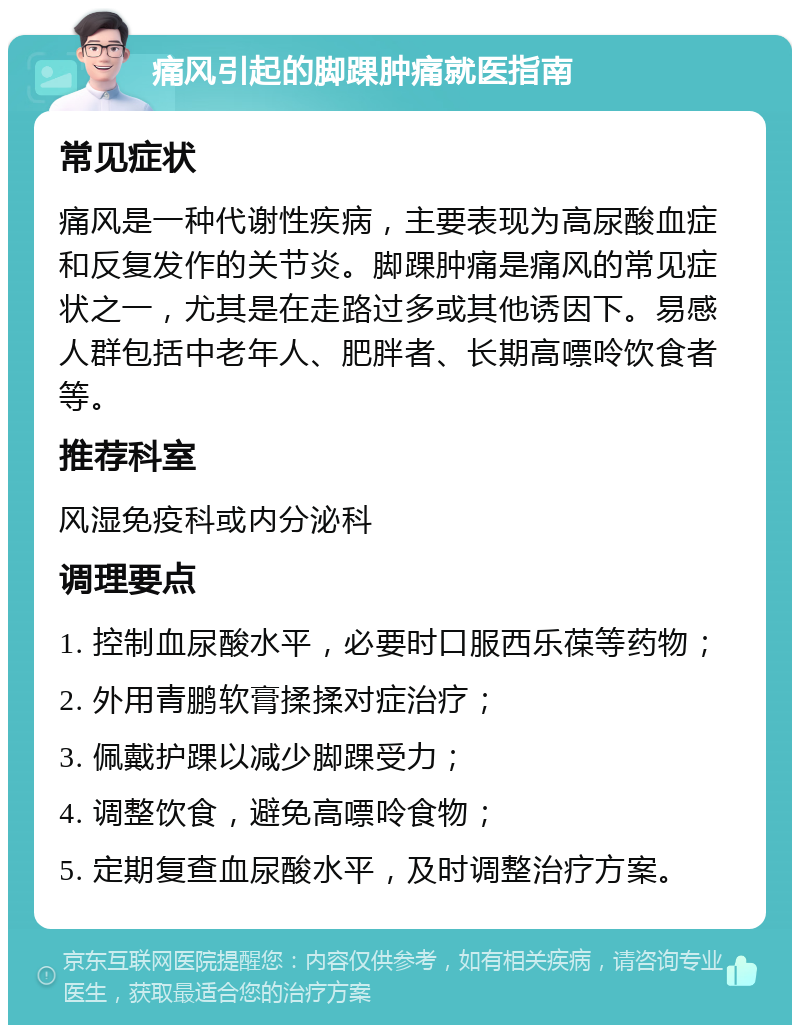 痛风引起的脚踝肿痛就医指南 常见症状 痛风是一种代谢性疾病，主要表现为高尿酸血症和反复发作的关节炎。脚踝肿痛是痛风的常见症状之一，尤其是在走路过多或其他诱因下。易感人群包括中老年人、肥胖者、长期高嘌呤饮食者等。 推荐科室 风湿免疫科或内分泌科 调理要点 1. 控制血尿酸水平，必要时口服西乐葆等药物； 2. 外用青鹏软膏揉揉对症治疗； 3. 佩戴护踝以减少脚踝受力； 4. 调整饮食，避免高嘌呤食物； 5. 定期复查血尿酸水平，及时调整治疗方案。